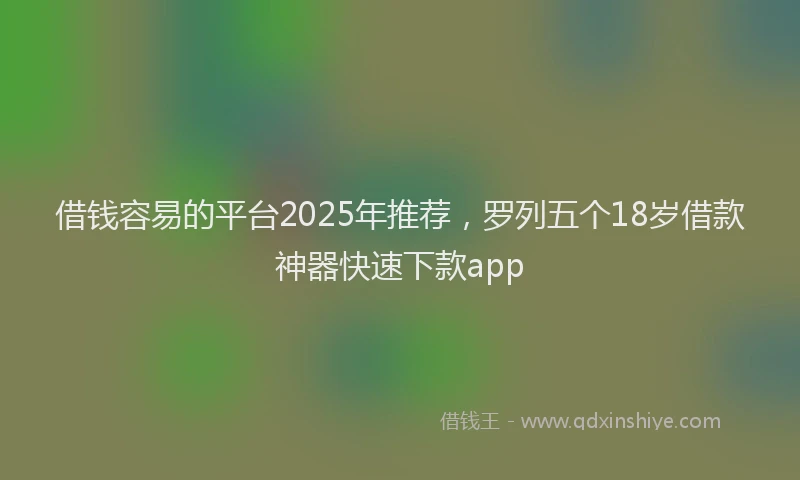 借钱容易的平台2025年推荐，罗列五个18岁借款神器快速下款app