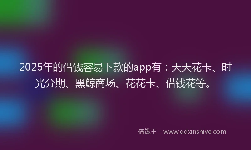 2025年的借钱容易下款的app有：天天花卡、时光分期、黑鲸商场、花花卡、借钱花等。