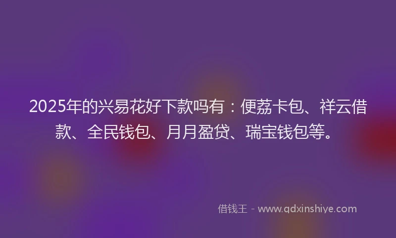 2025年的兴易花好下款吗有：便荔卡包、祥云借款、全民钱包、月月盈贷、瑞宝钱包等。