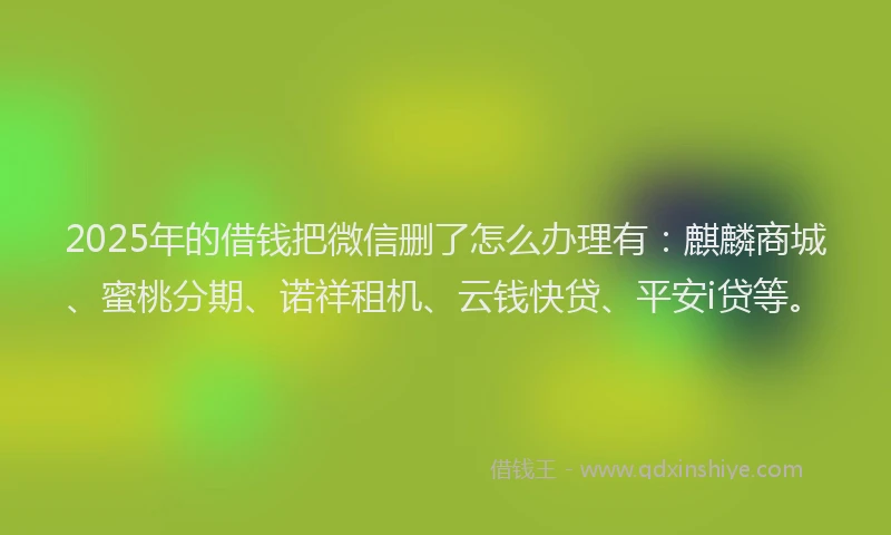 2025年的借钱把微信删了怎么办理有：麒麟商城、蜜桃分期、诺祥租机、云钱快贷、平安i贷等。