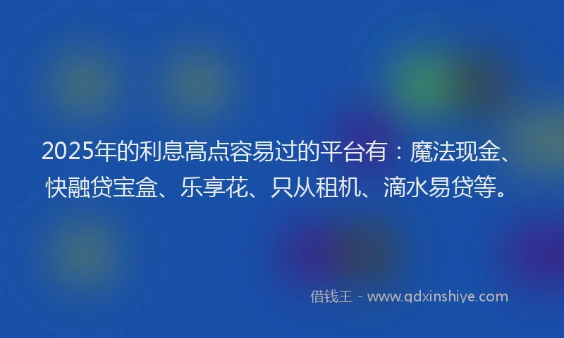 2025年的利息高点容易过的平台有：魔法现金、快融贷宝盒、乐享花、只从租机、滴水易贷等。