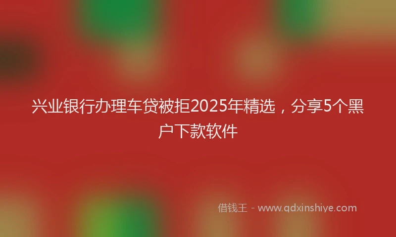 兴业银行办理车贷被拒2025年精选，分享5个黑户下款软件