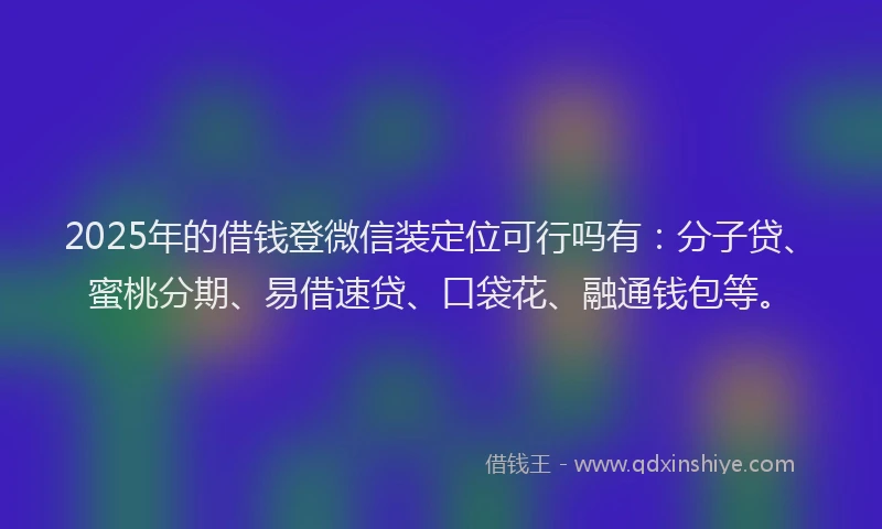 2025年的借钱登微信装定位可行吗有：分子贷、蜜桃分期、易借速贷、口袋花、融通钱包等。