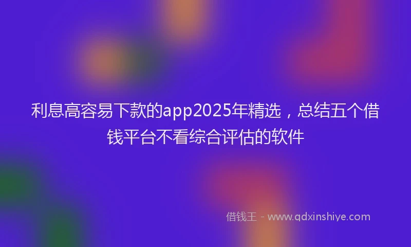 利息高容易下款的app2025年精选，总结五个借钱平台不看综合评估的软件