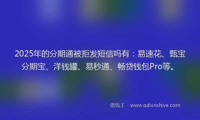 2025年的分期通被拒发短信吗有：易速花、甄宝分期宝、洋钱罐、易秒通、畅贷钱包Pro等。