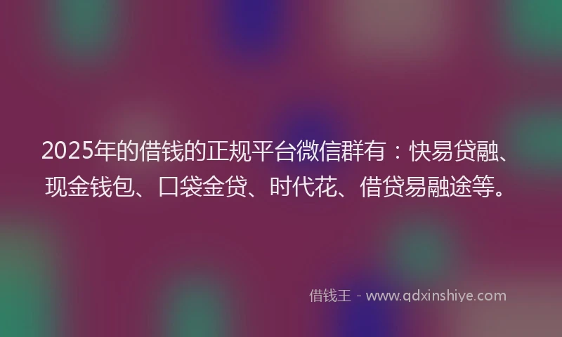 2025年的借钱的正规平台微信群有：快易贷融、现金钱包、口袋金贷、时代花、借贷易融途等。