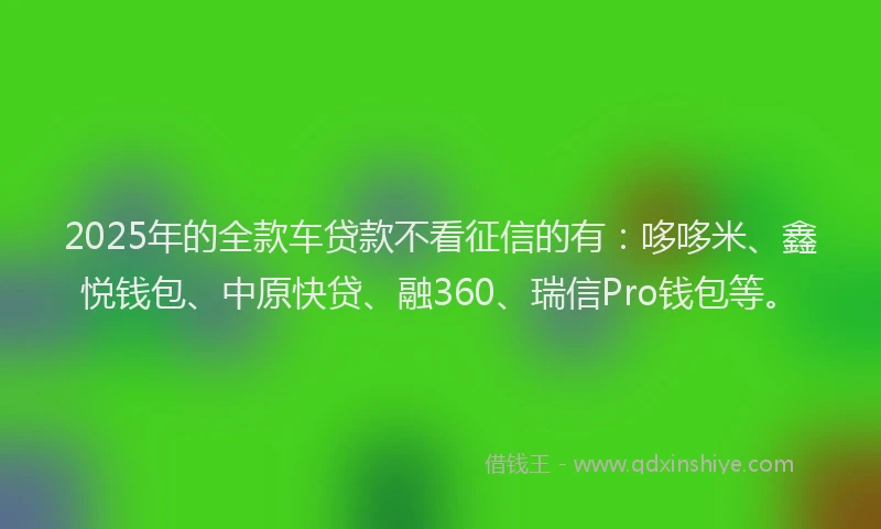 2025年的全款车贷款不看征信的有：哆哆米、鑫悦钱包、中原快贷、融360、瑞信Pro钱包等。