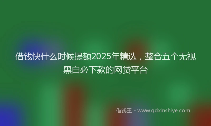借钱快什么时候提额2025年精选，整合五个无视黑白必下款的网贷平台