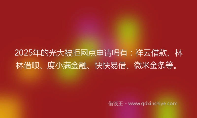 2025年的光大被拒网点申请吗有：祥云借款、林林借呗、度小满金融、快快易借、微米金条等。