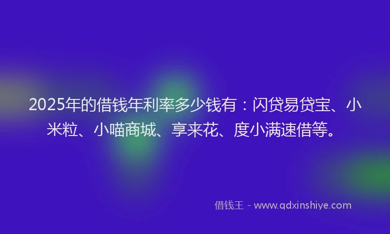 2025年的借钱年利率多少钱有：闪贷易贷宝、小米粒、小喵商城、享来花、度小满速借等。