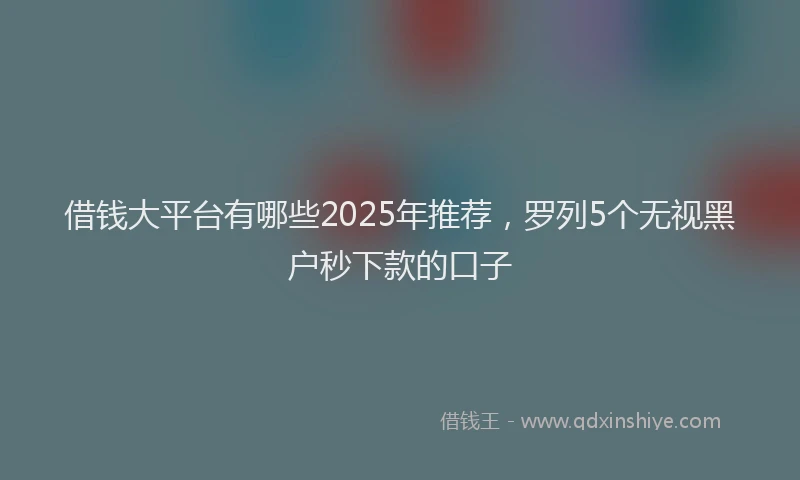 借钱大平台有哪些2025年推荐，罗列5个无视黑户秒下款的口子