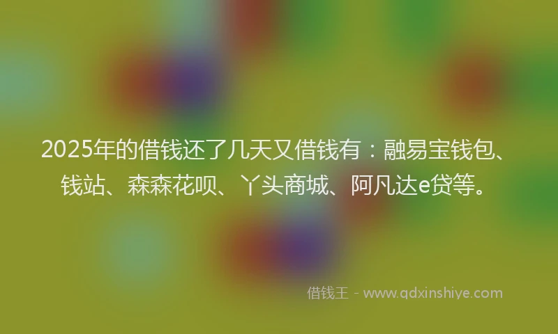 2025年的借钱还了几天又借钱有：融易宝钱包、钱站、森森花呗、丫头商城、阿凡达e贷等。