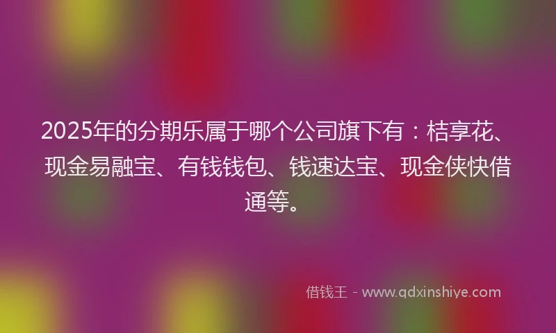 2025年的分期乐属于哪个公司旗下有：桔享花、现金易融宝、有钱钱包、钱速达宝、现金侠快借通等。