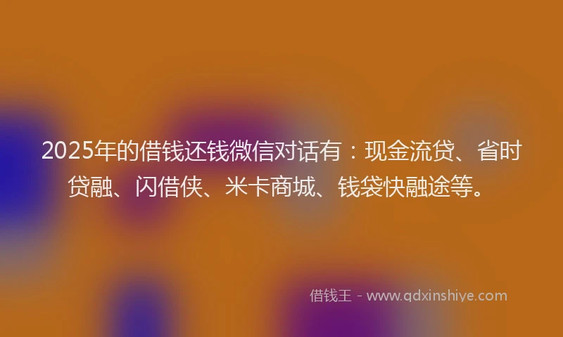 2025年的借钱还钱微信对话有：现金流贷、省时贷融、闪借侠、米卡商城、钱袋快融途等。