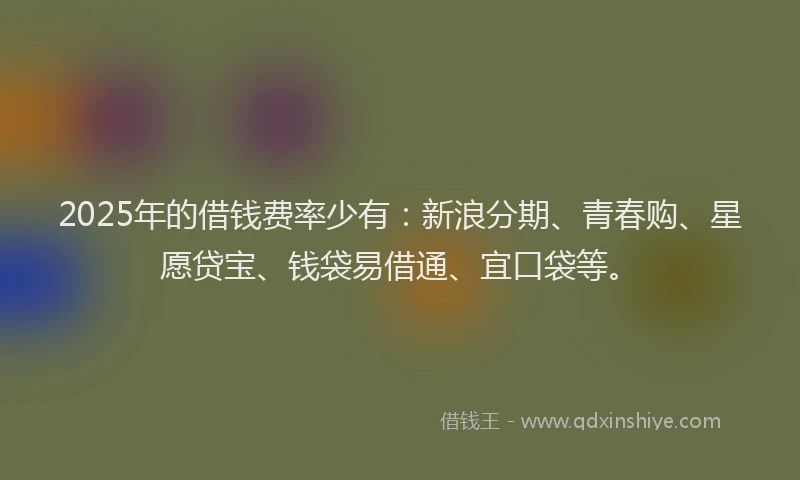 2025年的借钱费率少有：新浪分期、青春购、星愿贷宝、钱袋易借通、宜口袋等。