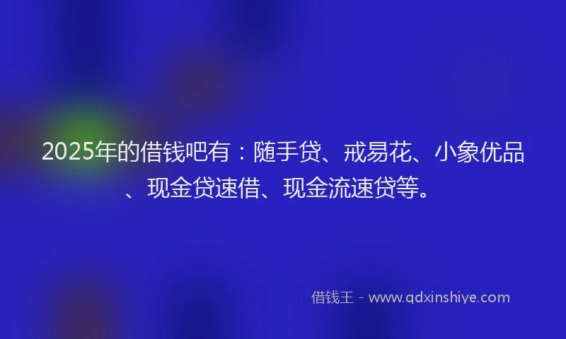 2025年的借钱吧有：随手贷、戒易花、小象优品、现金贷速借、现金流速贷等。