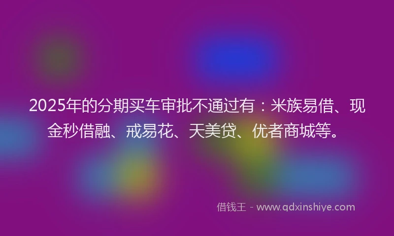 2025年的分期买车审批不通过有：米族易借、现金秒借融、戒易花、天美贷、优者商城等。