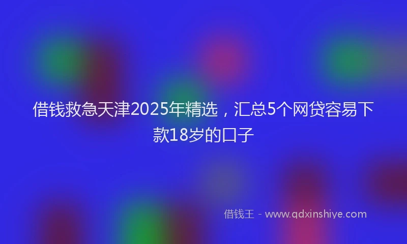 借钱救急天津2025年精选，汇总5个网贷容易下款18岁的口子