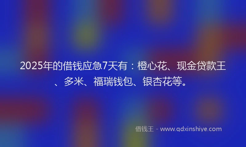 2025年的借钱应急7天有：橙心花、现金贷款王、多米、福瑞钱包、银杏花等。