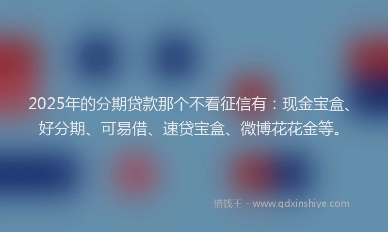 2025年的分期贷款那个不看征信有：现金宝盒、好分期、可易借、速贷宝盒、微博花花金等。