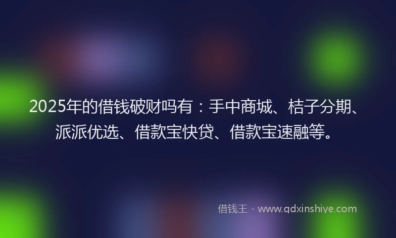 2025年的借钱破财吗有：手中商城、桔子分期、派派优选、借款宝快贷、借款宝速融等。