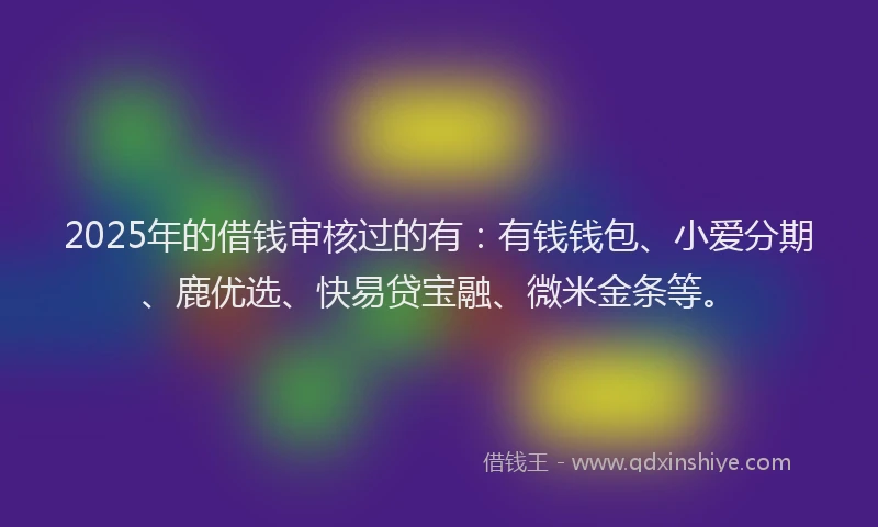 2025年的借钱审核过的有：有钱钱包、小爱分期、鹿优选、快易贷宝融、微米金条等。