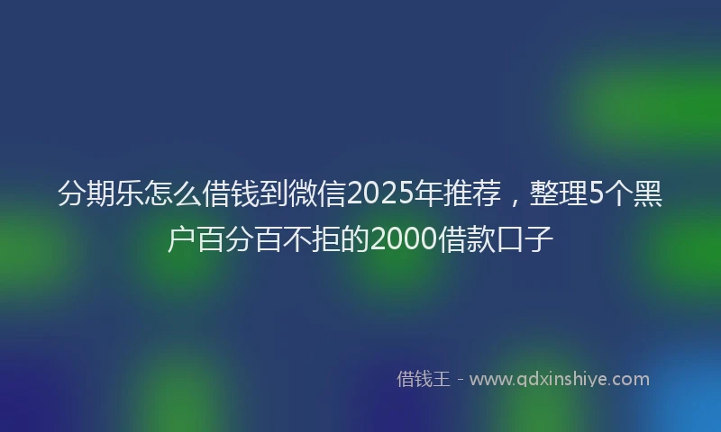 分期乐怎么借钱到微信2025年推荐，整理5个黑户百分百不拒的2000借款口子