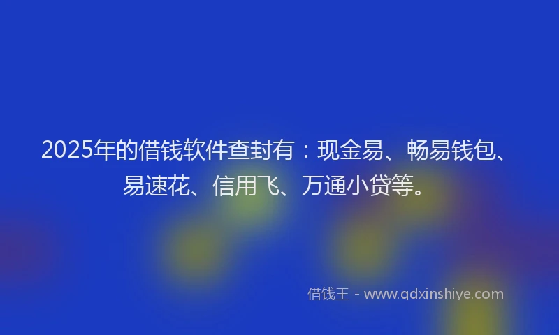 2025年的借钱软件查封有：现金易、畅易钱包、易速花、信用飞、万通小贷等。