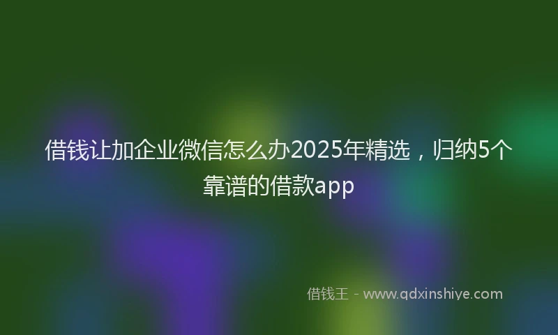 借钱让加企业微信怎么办2025年精选，归纳5个靠谱的借款app