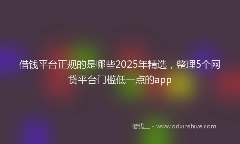 借钱平台正规的是哪些2025年精选，整理5个网贷平台门槛低一点的app