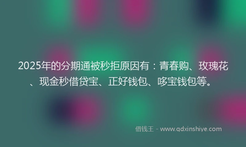 2025年的分期通被秒拒原因有：青春购、玫瑰花、现金秒借贷宝、正好钱包、哆宝钱包等。