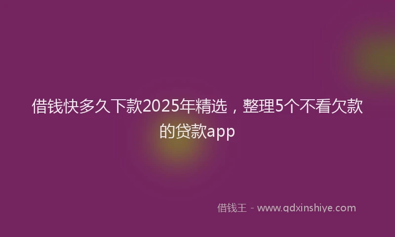借钱快多久下款2025年精选，整理5个不看欠款的贷款app