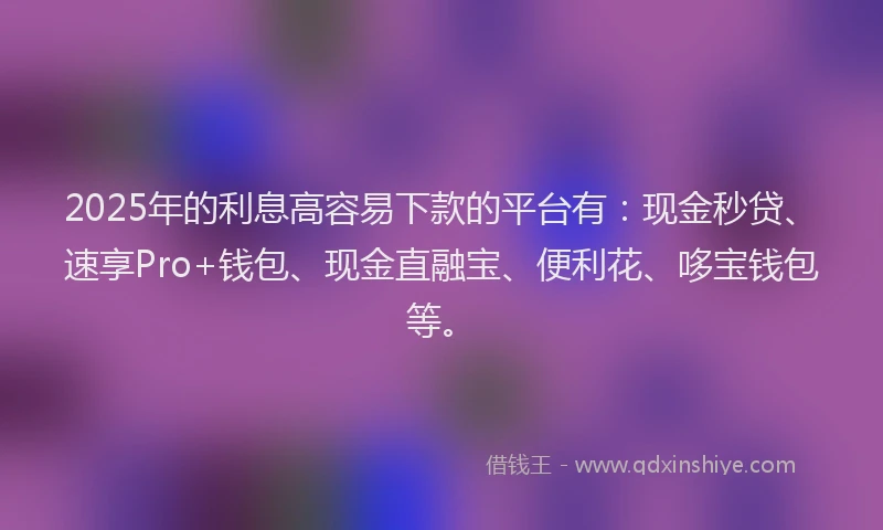 2025年的利息高容易下款的平台有：现金秒贷、速享Pro+钱包、现金直融宝、便利花、哆宝钱包等。