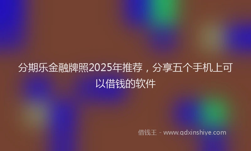 分期乐金融牌照2025年推荐，分享五个手机上可以借钱的软件