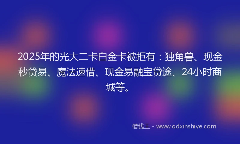 2025年的光大二卡白金卡被拒有：独角兽、现金秒贷易、魔法速借、现金易融宝贷途、24小时商城等。