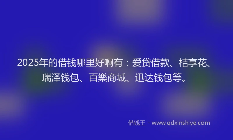 2025年的借钱哪里好啊有：爱贷借款、桔享花、瑞泽钱包、百樂商城、迅达钱包等。