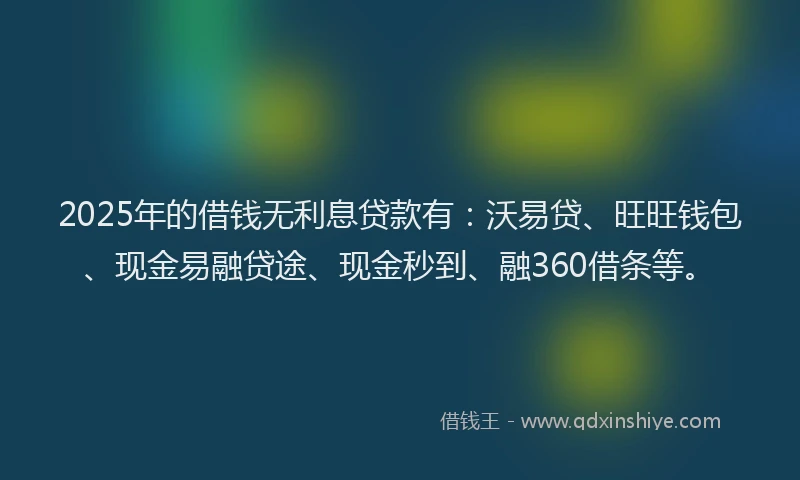 2025年的借钱无利息贷款有：沃易贷、旺旺钱包、现金易融贷途、现金秒到、融360借条等。