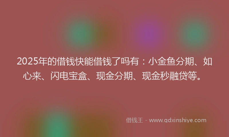 2025年的借钱快能借钱了吗有：小金鱼分期、如心来、闪电宝盒、现金分期、现金秒融贷等。