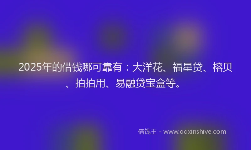 2025年的借钱哪可靠有：大洋花、福星贷、榕贝、拍拍用、易融贷宝盒等。