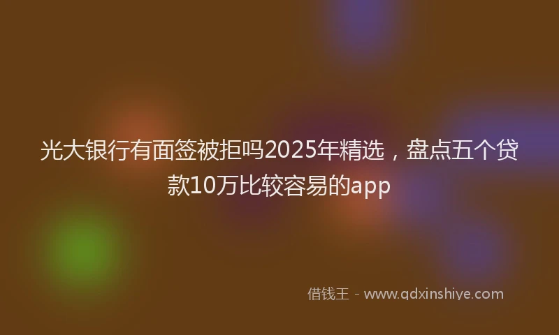 光大银行有面签被拒吗2025年精选，盘点五个贷款10万比较容易的app