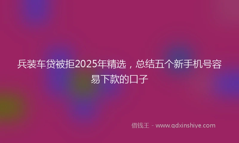 兵装车贷被拒2025年精选，总结五个新手机号容易下款的口子