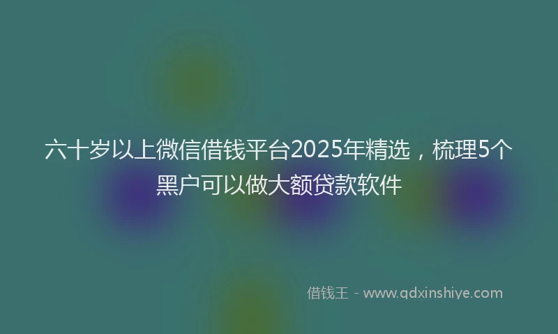 六十岁以上微信借钱平台2025年精选，梳理5个黑户可以做大额贷款软件