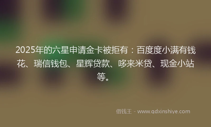 2025年的六星申请金卡被拒有：百度度小满有钱花、瑞信钱包、星辉贷款、哆来米贷、现金小站等。