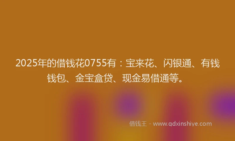2025年的借钱花0755有：宝来花、闪银通、有钱钱包、金宝盒贷、现金易借通等。