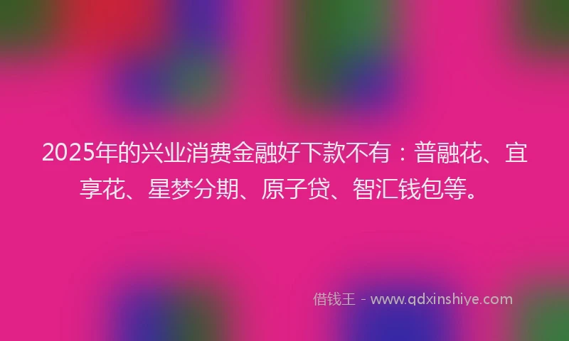 2025年的兴业消费金融好下款不有：普融花、宜享花、星梦分期、原子贷、智汇钱包等。