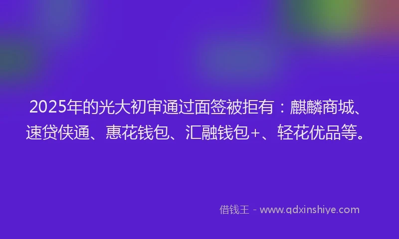 2025年的光大初审通过面签被拒有：麒麟商城、速贷侠通、惠花钱包、汇融钱包+、轻花优品等。
