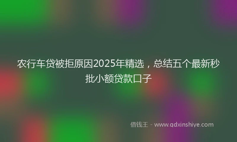 农行车贷被拒原因2025年精选，总结五个最新秒批小额贷款口子