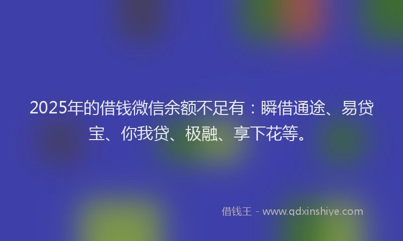 2025年的借钱微信余额不足有：瞬借通途、易贷宝、你我贷、极融、享下花等。