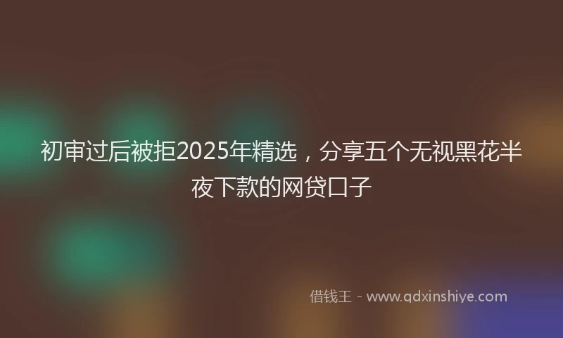 初审过后被拒2025年精选，分享五个无视黑花半夜下款的网贷口子