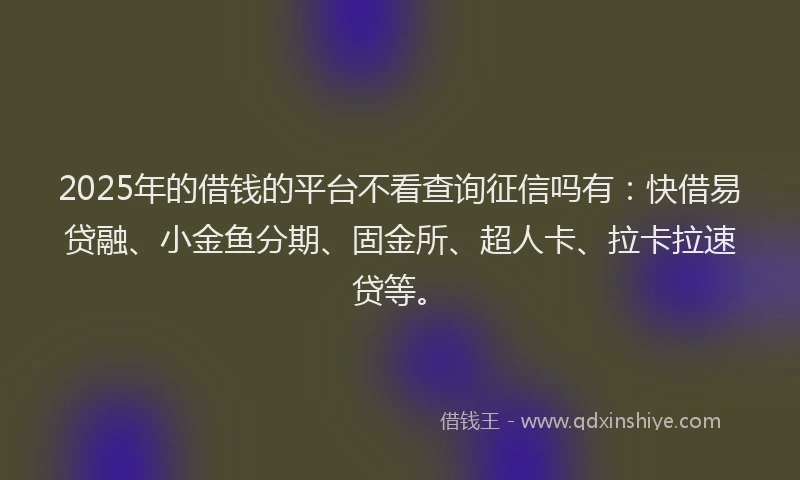 2025年的借钱的平台不看查询征信吗有：快借易贷融、小金鱼分期、固金所、超人卡、拉卡拉速贷等。